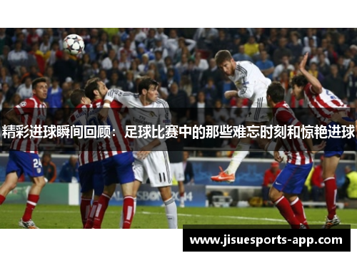 精彩进球瞬间回顾：足球比赛中的那些难忘时刻和惊艳进球
