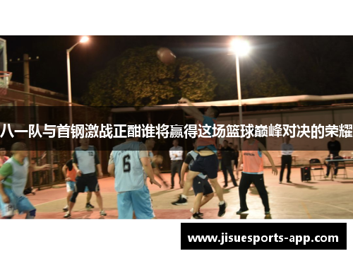 八一队与首钢激战正酣谁将赢得这场篮球巅峰对决的荣耀