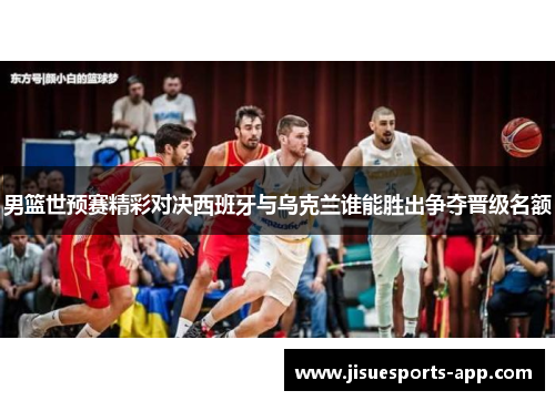 男篮世预赛精彩对决西班牙与乌克兰谁能胜出争夺晋级名额